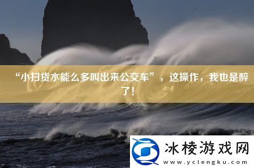 “小扫货水能么多叫出来公交车”-这操作-我也是醉了！
