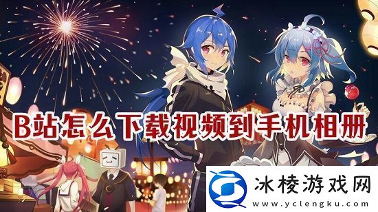 b站怎么下载完整视频到手机相册b站下载完整视频到手机相册的方法说明
