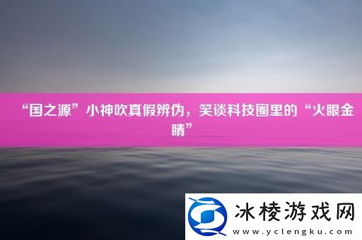 “国之源”小神吹真假辨伪-笑谈科技圈里的“火眼金睛”