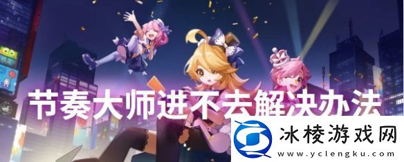 节奏大师进不去解决方法节奏大师进不去怎么办