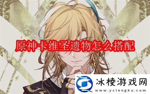 卡维圣遗物怎么搭配：攻略助你掌握技巧