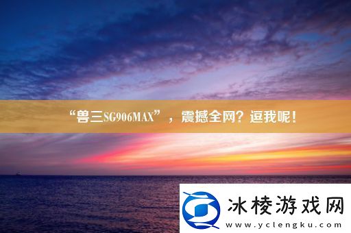 “兽三SG906MAX”-震撼全-逗我呢！