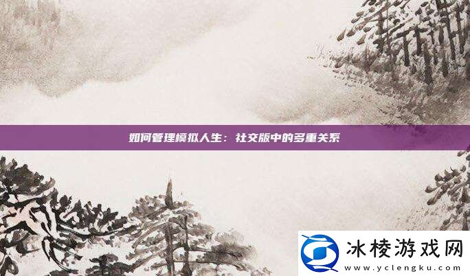 如何管理模拟人生：社交版中的多重关系!
