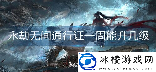 永劫无间苍莽一周大概能升多少级-永劫无间通行证一周能升几级-通行证升级机制