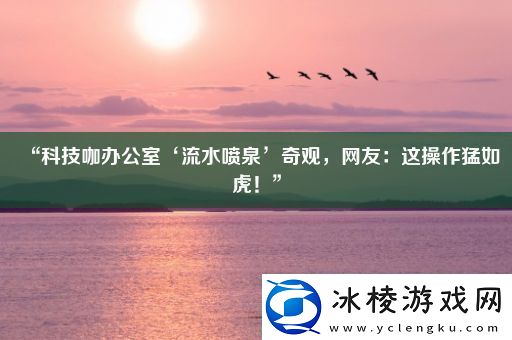 “科技咖办公室‘流水喷泉’奇观-友：这操作猛如虎！”