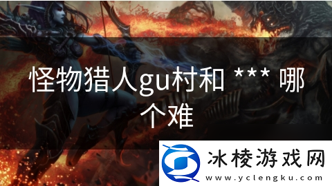 怪物猎人gu村和-***-哪个难