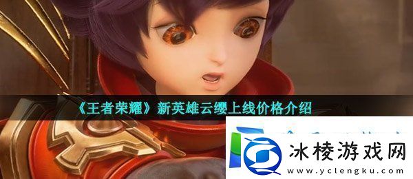 王者荣耀云缨多少钱-新英雄云缨上线价格介绍