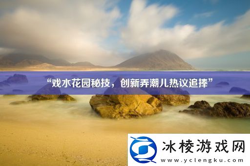 “戏水花园秘技-创新弄潮儿热议追捧”
