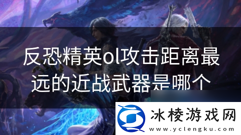 反恐精英ol攻击距离最远的近战武器是哪个