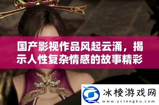 国产影视作品风起云涌揭示人性复杂情感的故事精彩纷呈