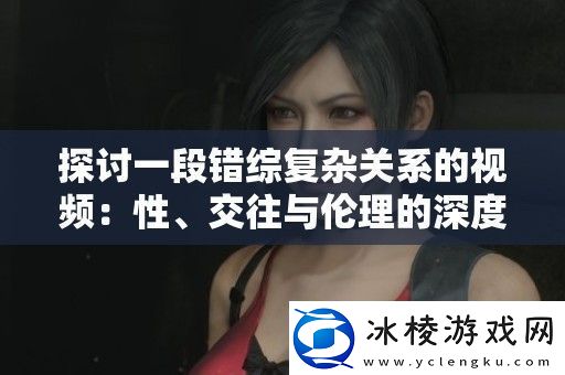 探讨一段错综复杂关系的视频：性、交往与伦理的深度解析