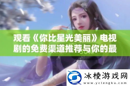 观看你比星光美丽电视剧的免费渠道推荐与你的最佳观剧体验