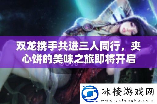 双龙携手共进三人同行夹心饼的美味之旅即将开启
