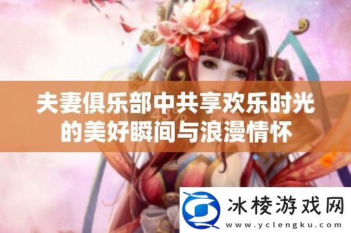 夫妻俱乐部中共享欢乐时光的美好瞬间与浪漫情怀