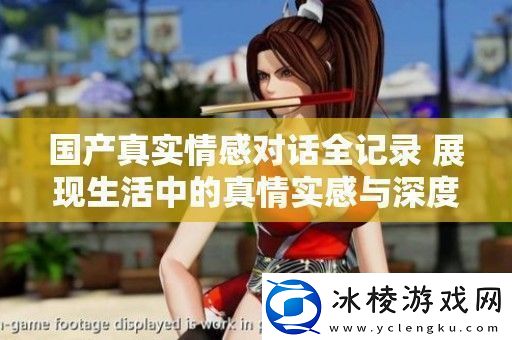 国产真实情感对话全记录展现生活中的真情实感与深度交流