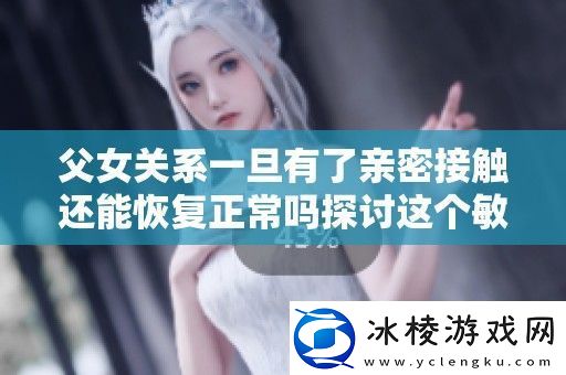 父女关系一旦有了亲密接触还能恢复正常吗探讨这个敏感话题