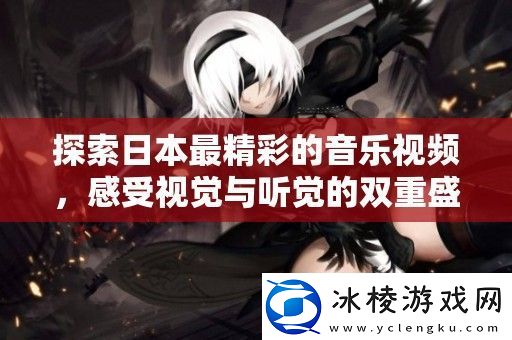 探索日本最精彩的音乐视频感受视觉与听觉的双重盛宴
