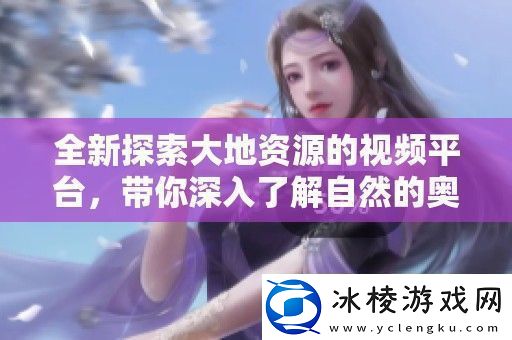 全新探索大地资源的视频平台-带你深入了解自然的奥秘与魅力