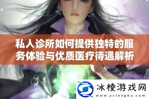 私人诊所如何提供独特的服务体验与优质医疗待遇解析